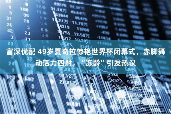 富深优配 49岁夏奇拉惊艳世界杯闭幕式，赤脚舞动活力四射，“冻龄”引发热议