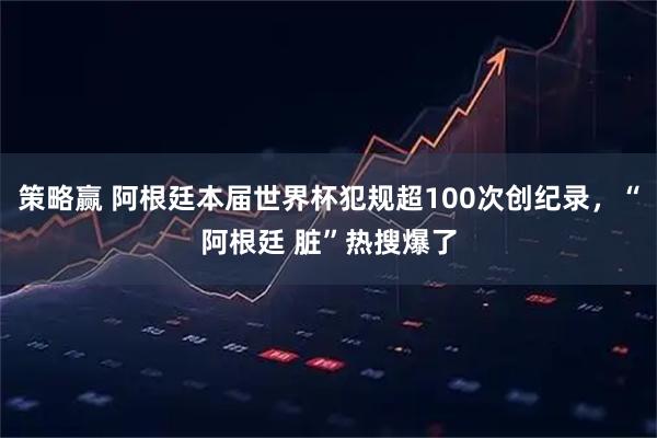 策略赢 阿根廷本届世界杯犯规超100次创纪录，“阿根廷 脏”热搜爆了