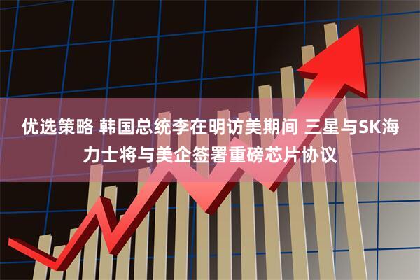 优选策略 韩国总统李在明访美期间 三星与SK海力士将与美企签署重磅芯片协议