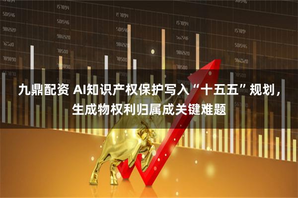 九鼎配资 AI知识产权保护写入“十五五”规划，生成物权利归属成关键难题