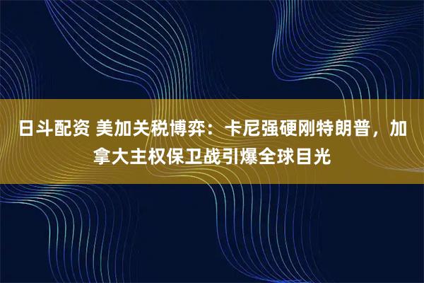 日斗配资 美加关税博弈：卡尼强硬刚特朗普，加拿大主权保卫战引爆全球目光