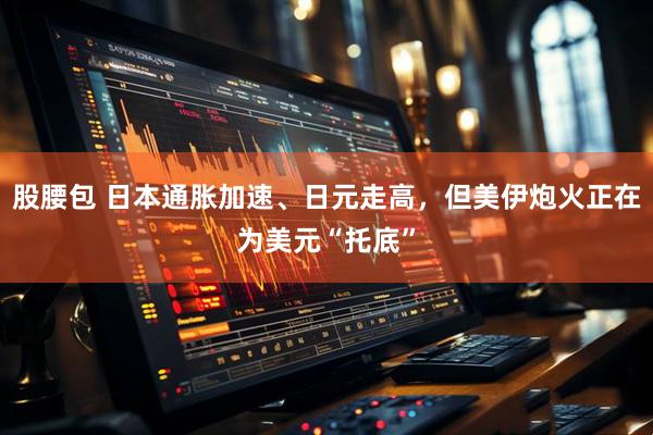 股腰包 日本通胀加速、日元走高，但美伊炮火正在为美元“托底”