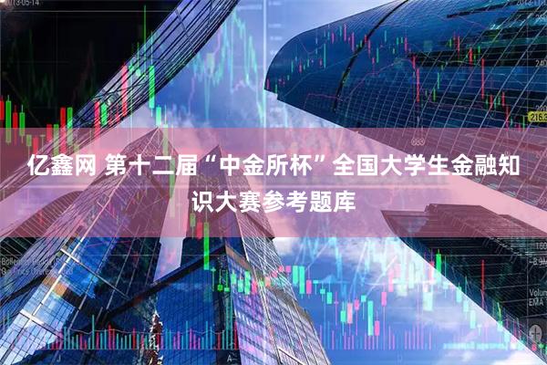 亿鑫网 第十二届“中金所杯”全国大学生金融知识大赛参考题库