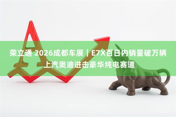荣立通 2026成都车展｜E7X百日内销量破万辆 上汽奥迪进击豪华纯电赛道