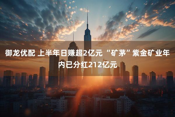 御龙优配 上半年日赚超2亿元 “矿茅”紫金矿业年内已分红212亿元